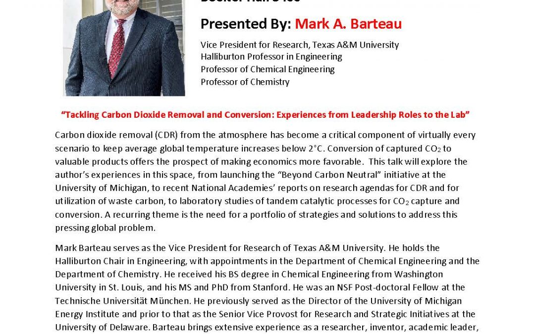 Flyer with image of Mark A. Barteau in suit, smiling, on left top. Text reads "SEMINARS IN CHEMICAL AND BIOMOLECULAR ENGINEERING Friday, Nov. 09, 2018 | 10:00am-11:00am Boelter Hall 3400 Presented by: Mark A. Barteau Vice President for Research, Texas A&M University Halliburton Professor in Engineering Professor of Chemical Engineering Professor of Chemistry "Tackling Carbon Dioxide Removal and Conversion: Experiences from Leadership Roles to the Lab" Carbon dioxide removal (CDR) from the atmosphere has become a critical component of virtually every scenario to keep average global temperature increases below 2C. Conversion of captured CO2 to valuable products offers the prospect of making economics more favorable. This talk will explore the author's experiences in this space, from launching the "Beyond Carbon Neutral" initiative at the University of Michigan, to recent National Academies' reports on research agendas CDR and for utilization of waste carbon, to laboratory studies of tandem catalytic processes for CO2 capture and conversion. A recurring theme is the need for a portfolio of strategies and solutions to address this pressing global problem. Mark Barteau serves as the Vice President for Research of Texas A&M University. He holds the Halliburton Chair in Engineering, with appointments in the Department of Chemical Engineering and the Department of Chemistry. He received his BS degree in Chemical Engineering from Washington University in St. Louis, and his MS and PhD from Stanford. He was an NSF Post-doctoral Fellow at the Technische Universitat Munchen. He previously served as the Director of the University of Michigan Energy Institute and prior to that as the Senior Vice Provost for Research and Strategic Initiatives at the University of Delaware. Barteau brings extensive experience as a researcher, inventor, academic leader, and consultant for both US and international organizations. His research, presented in more than 250 publications and a similar number of invited lectures, focuses on chemical reactions at solid surfaces and their applications in heterogenous catalysis and energry processes. He has been a frequent contributor of perspectives on energy and environment to The Conversation, Fortune, and NPR, among other media-outlets. He was elected to the National Academy of Engineering in 2006, and currently serves on the Board on Chemical Sciences and Technology. Barteau was named in 2008 as one of the "100 Engineers of the Modern Era" by the American Institute of Chemical Engineers. He is the recipient of numerous awards from the American Chemical Society and national and international catalysis societies. He is a fellow of both the American Institute of Chmeical Engineers and the American Association for the Advancement of Science"