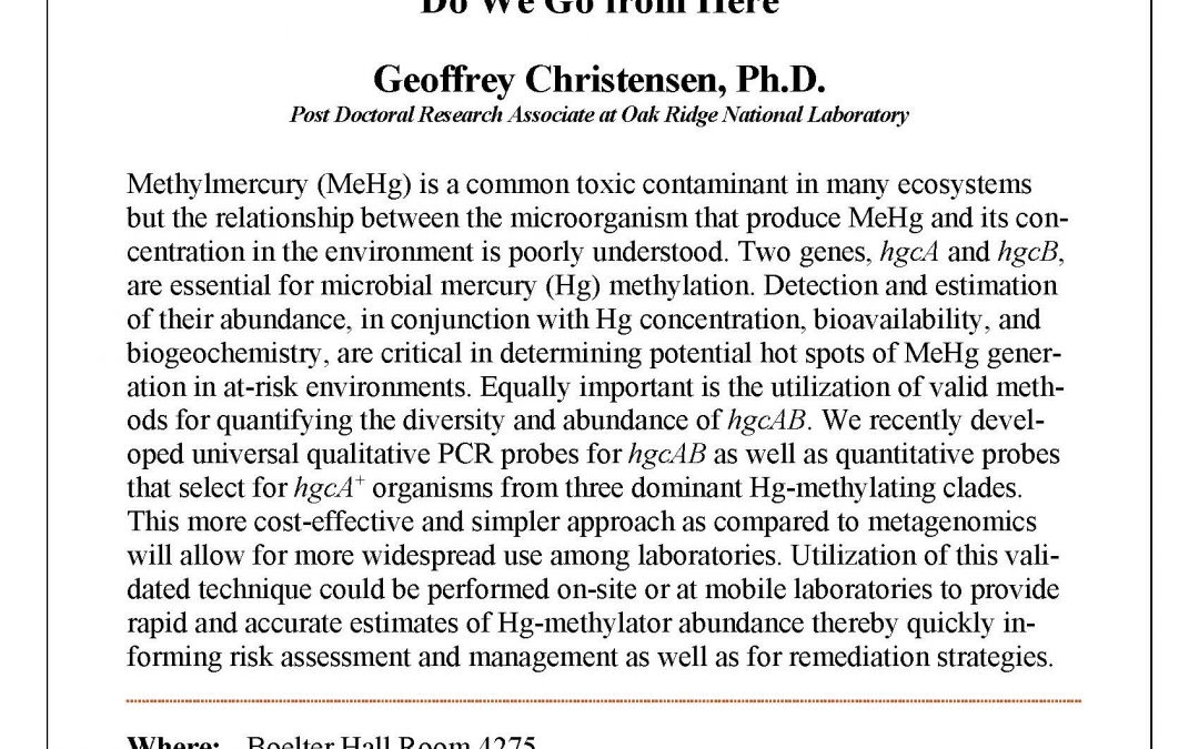 Seminar flyer. "UCLA Civil & Environmental Engineering Department C&EE 200 Section 2 Seminar Environmental and Water Resources Engineering Mercury and Its Methylation by Microorganisms: Where We Have Been, Where We Are, and Where Do We Go from Here Geoffrey Christensen, Ph.D. Post Doctoral Research Associate at Oak Ridge National Laboratory Methylmercury (MeHg) is a common toxic contaminant in many ecosystems but the relationship between the microorganism that produce MeHg and its concentration in the environment is poorly understood. Two genes, hgcA and hgcB, are essential for microbial mercury (Hg) methylation. Detection and estimation of their abundance, in conjunction with Hg concentration, bioavailability, and biogeochemistry, are critical in determining potential hot spots of MeHg generation in at-risk environments. Equally important is the utilization of valid methods for quantifying the diversity and abundance of hgcAB. We recently developed universal qualitative PCR probes for hgcAB as well as quantitative probes that select for hgcA+ organisms from three dominant Hg-methylating clades. This more cost-effective and simpler approach as compared to metagenomics will allow for more widespread use among laboratories. Utilization of this validated technique could be performed on-site or at mobile laboratories to provide rapid and accurate estimates of Hg-methylator abundance thereby quickly informing risk assessment and management as well as for remediation strategies. Geoff Christensen received his undergraduate degree from University of Illinois Urbana-Champaign (2008) and his doctorate from University of Missouri-Columbia (2014), both in Biochemistry. He worked with Dr. Judy Wall at University of Missouri, where he characterized the redox repressor Rex and its role in regulating the metabolism of the sulfate reducer Desulfovibrio vulgaris Hildenborough. As a graduate student at MU, Geoff has been recognized for his efforts, including the National Institute of General Medical Sciences (NIGMS) Training Grant, Dr. Charles W. Gehrke Jr. Memorial Scholarship Fund and the Federation of European Microbiological Societies (FEMS) Young Scientist Grant. After receiving his doctorate, he was recruited by Dr. Dwayne Elias from Oak Ridge National Laboratory."