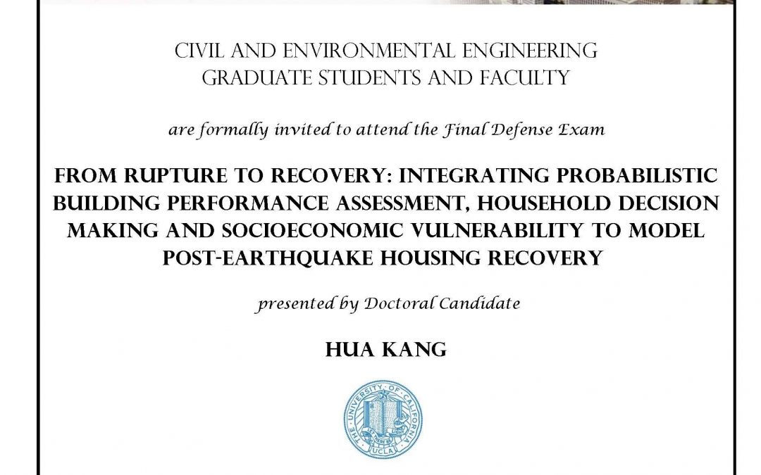 Exam flyer with UCLA seal in center. image reads "CIVIL AND ENVIRONMENTAL ENGINEERING GRADUATE STUDENTS AND FACULTY are formally invited to attend the Final Defense Exam FROM RUPTURE TO RECOVERY: INTEGRATING PROBABILISTIC BUILDING PERFORMANCE ASSESSMENT, HOUSEHOLD DECISION MAKING AND SOCIOECONOMIC VULNERABILITY TO MODEL POST-EARTHQUAKE HOUSING RECOVERY presented by Doctoral Candidate HUA KANG Date: Thursday, July 26, 2018 Time: 1:00pm - 3:00pm Location: 4275 Boelter Hall Faculty advisor: Assistant Professor Henry Burton"