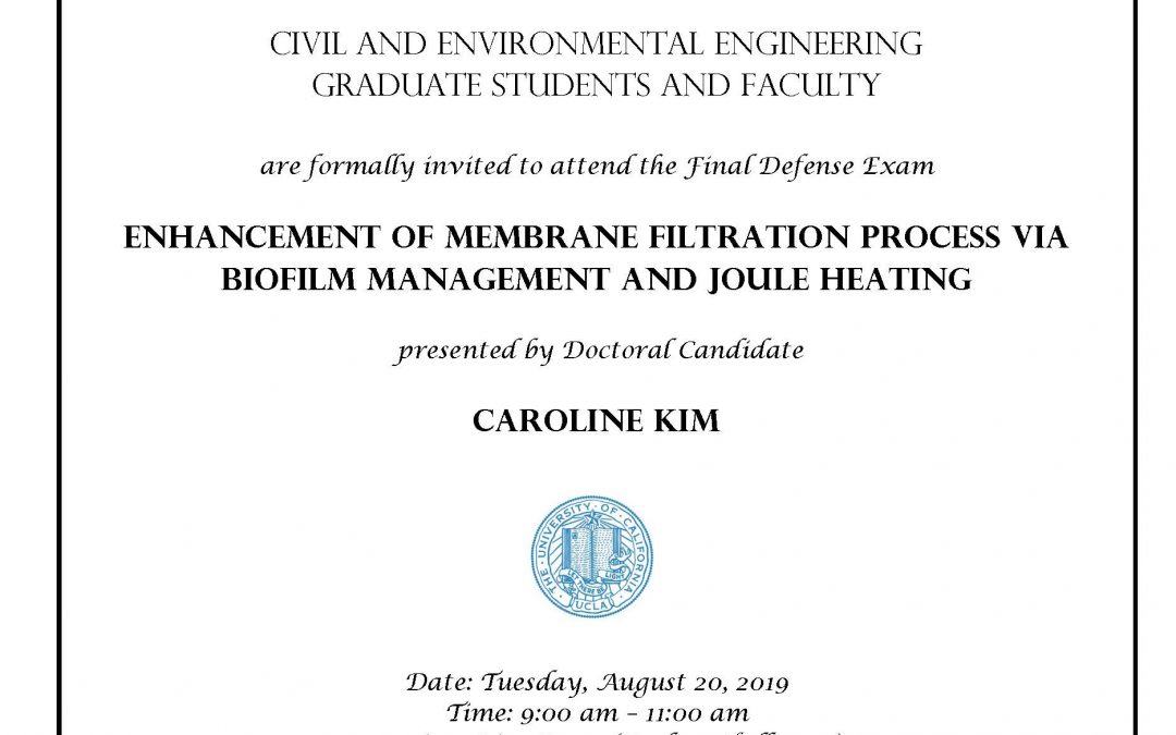 UCLA seal in center of image, and C&EE header at top. image reads: "Civil and Environmental Engineering Graduate students and faculty are formally invited to attend the Final Defense Exam Enhancement of Membrane Filtration Process via Biofilm Management and Joule heating presented by Doctoral Candidate Kim, Caroline Date: Tuesday, August 20, 2019 Time: 9:00 am – 11:00 am Location: Rice Room (Boelter Hall 6764) Faculty advisor: Associate Professor David Jassby"