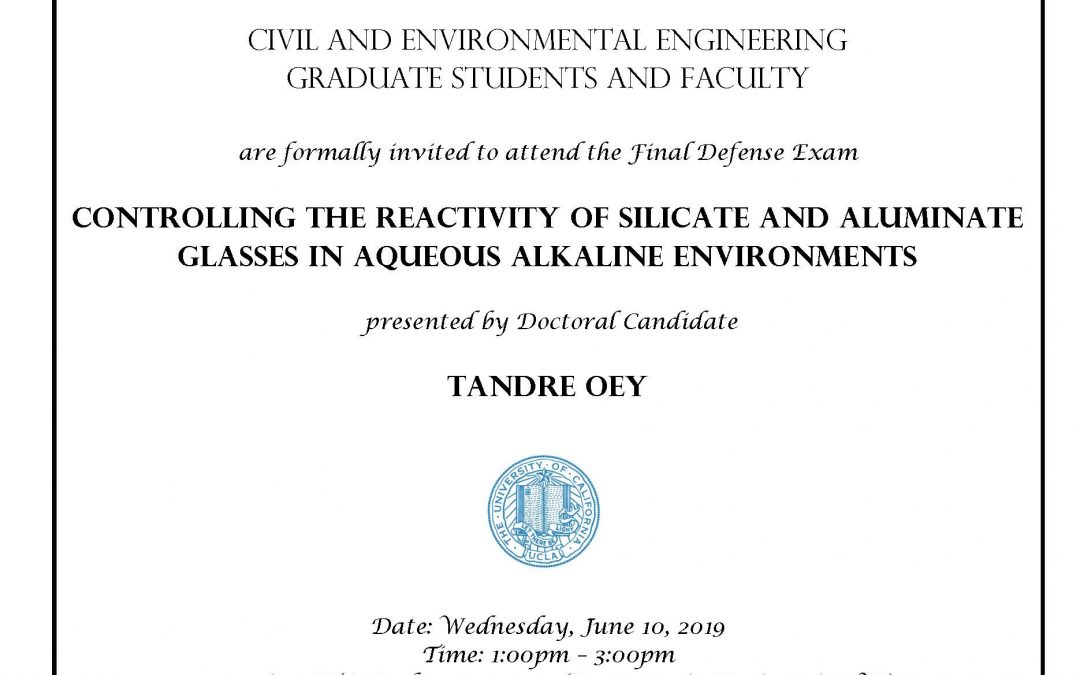 UCLA seal in center of image, and C&EE header at top. image reads: "Civil and Environmental Engineering Graduate students and faculty are formally invited to attend the Final Defense Exam Controlling the Reactivity of Silicate and Aluminate Glasses in Aqueous Alkaline Environments presented by Doctoral Candidate Tandre Oey Date: Wednesday, June 10, 2019 Time: 1:00pm – 3:00pm Location: ITA Conference room (Room 510 in Engineering VI) Faculty advisor: Professor Gaurav Sant"