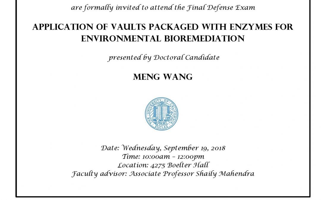 Exam flyer with UCLA seal in center. image reads "CIVIL AND ENVIRONMENTAL ENGINEERING GRADUATE STUDENTS AND FACULTY are formally invited to attend the Final Defense Exam APPLICATION OF VAULTS PACKAGED WITH ENZYMES FOR ENVIRONMENTAL BIOREMEDIATION presented by Doctoral Candidate MENG WANG Date: Wednesday, September 19, 2018 Time: 10:00am - 12:00pm Location: 4275 Boelter Hall Faculty advisor: Associate Professor Shaily Mahendra"