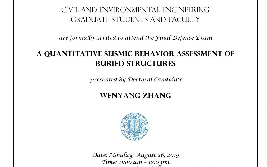 UCLA seal in center of image, and C&EE header at top. image reads: "Civil and Environmental Engineering Graduate students and faculty are formally invited to attend the Final Defense Exam A Quantitative Seismic Behavior Assessment of Buried Structures presented by Doctoral Candidate Wenyang Zhang Date: Monday, August 26, 2019 Time: 11:00 am – 1:00 pm Location: Boelter Hall 4275 Faculty advisor: Professor Ertugrul Taciroglu"
