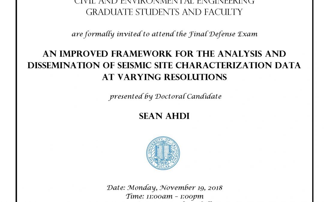 Exam flyer with UCLA seal in center. text reads "CIVIL AND ENVIRONMENTAL ENGINEERING GRADUATE STUDENTS AND FACULTY are formally invited to attend the Final Defense Exam AN IMPROVED FRAMEWORK FOR THE ANALYSIS AND DISSEMINATION OF SEISMIC SITE CHARACTERIZATION DATA AT VARYING RESOLUTIONS presented by Doctoral Candidate SEAN AHDI Date: Monday, November 19, 2018 Time: 11:00am - 1:00pm Location: 4275 Boelter Hall Faculty advisor: Professor Jonathan Stewart and Professor Scott Brandenberg"