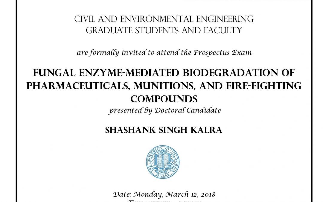 Prospectus Exam flyer with UCLA logo in middle. "CIVIL AND ENVIRONMENTAL ENGINEERING GRADUATE STUDENTS AND FACULTY are formally invited to attend the Prospectus Exam FUNGAL ENZYME-MEDIATED BIODEGRADATION OF PHARMACEUTICALS, MUNITIONS, AND FIRE-FIGHTING COMPOUNDS presented by Doctoral Candidate SHASHANK SINGH KALRA Date: Monday, March 12, 2018 Time: 1:30pm - 5:30pm Location: Boelter Halll 4275 Faculty advisor: Professor Shaily Mahendra"