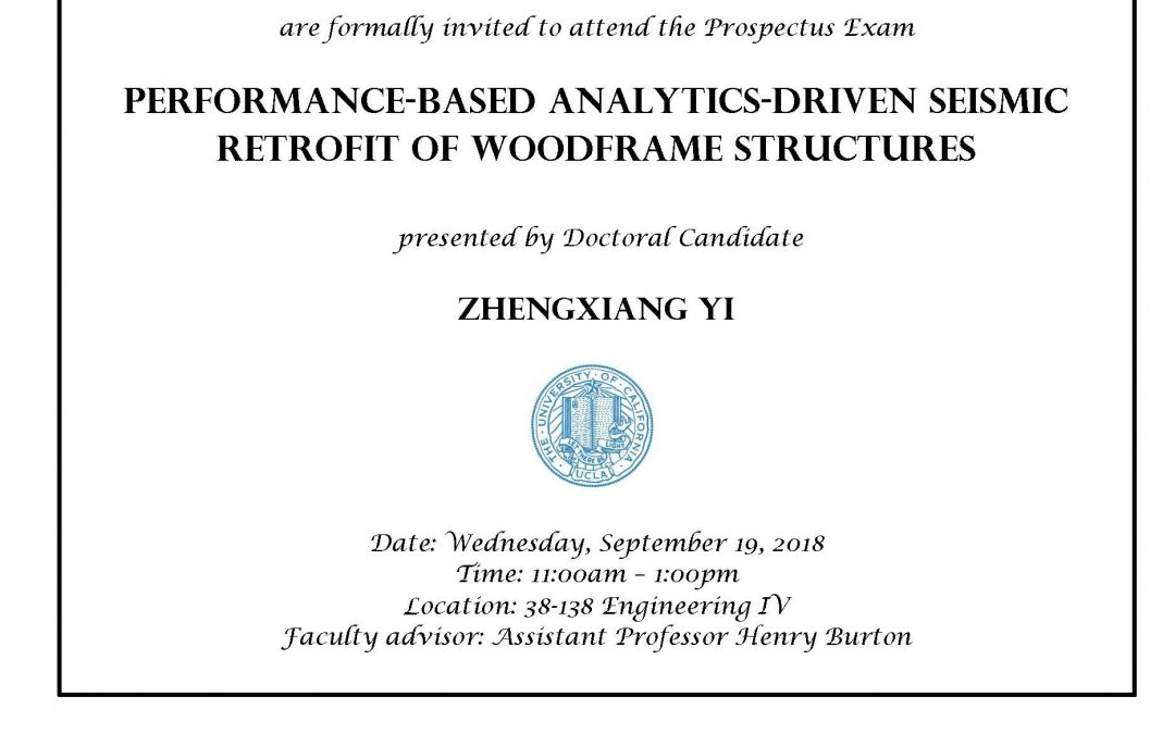 Exam flyer with UCLA seal in center. image reads "CIVIL AND ENVIRONMENTAL ENGINEERING GRADUATE STUDENTS AND FACULTY are formally invited to attend the Prospectus Exam PERFORMANCE-BASED ANALYTICS-DRIVEN SEISMIC RETROFIT OF WOODFRAME STRUCTURES presented by Doctoral Candidate ZHENGXIANG YI Date: Wednesday, September 19, 2018 Time: 11:00-1:00pm Location: 38-138 Engineering IV Faculty advisor: Assistant Professor Henry Burton"