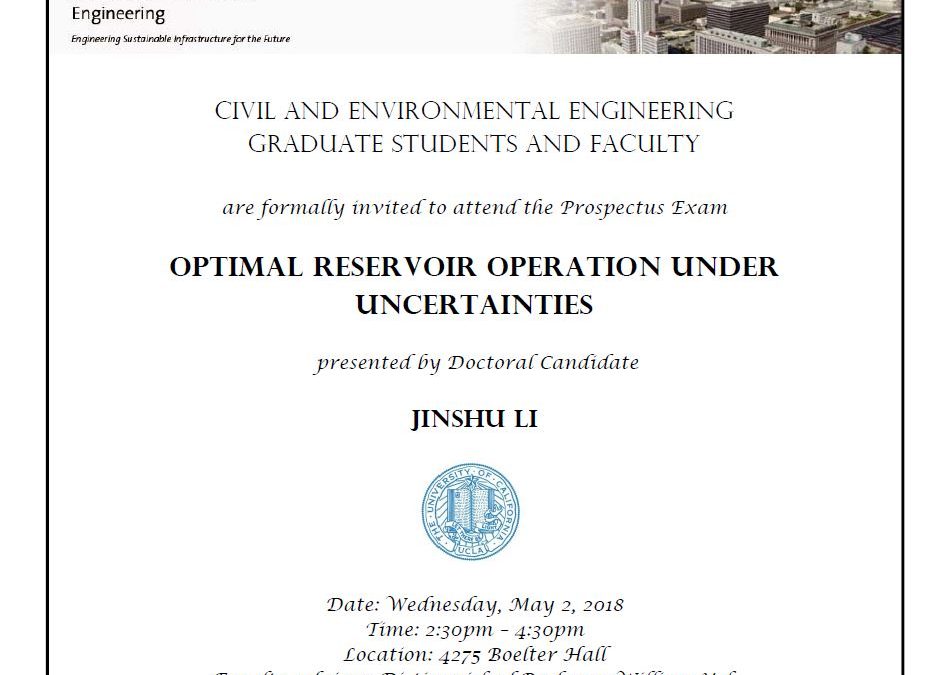 flyer for Prospectus Exam, with UCLA seal in center of flyer. Text reads "CIVIL AND ENVIRONMENTAL ENGINEERING GRADUATE STUDENTS AND FACULTY are formally invited to attend the Prospectus Exam OPTIMAL RESERVOIR OPERATION UNDER UNCERTAINTIES presented by Doctoral Candidate JINSHU LI Date: Wednesday, May 2, 2018 Time: 2:30pm - 4:30pm Location: 4275 Boelter Hall Faculty advisor: Distinguished Professor William Yeh"