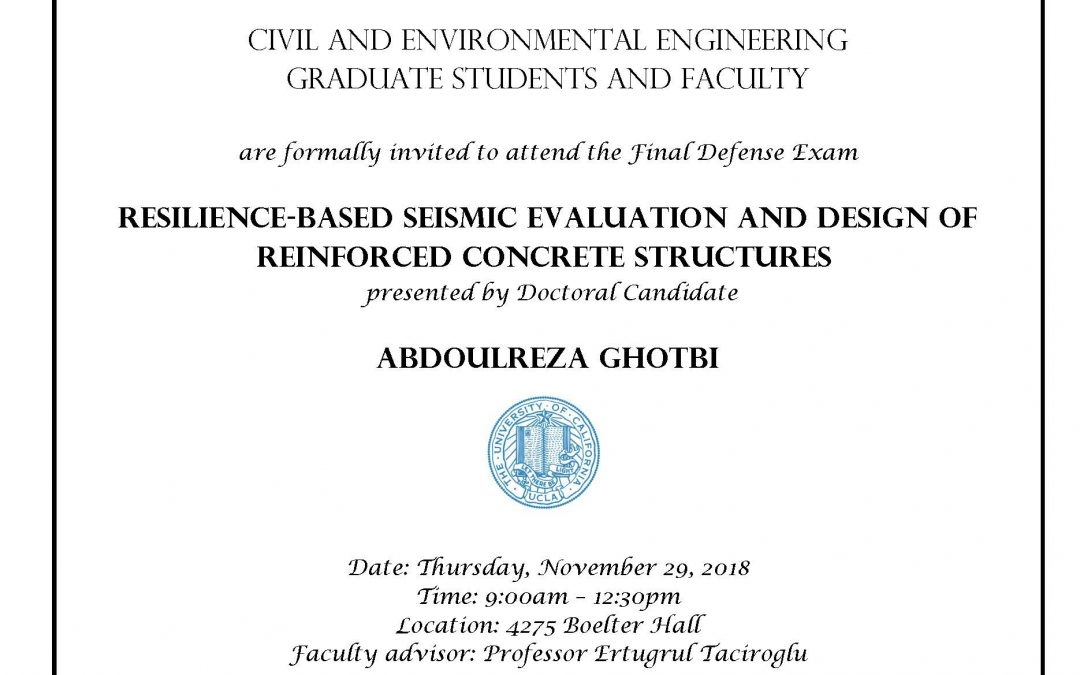 Exam flyer with UCLA seal in center. text reads "CIVIL AND ENVIRONMENTAL ENGINEERING GRADUATE STUDENTS AND FACULTY are formally invited to attend the Final Defense Exam RESILIENCE-BASED SEISMIC EVALUATION AND DESIGN OF REINFORCED CONCRETE STRUCTURES presented by Doctoral Candidate ABDOULREZA GHOTBI Date: Thursday, November 29, 2018 Time: 9:00am - 12:30pm Location: 4275 Boelter Hall Faculty advisor: Professor Ertugrul Taciroglu"