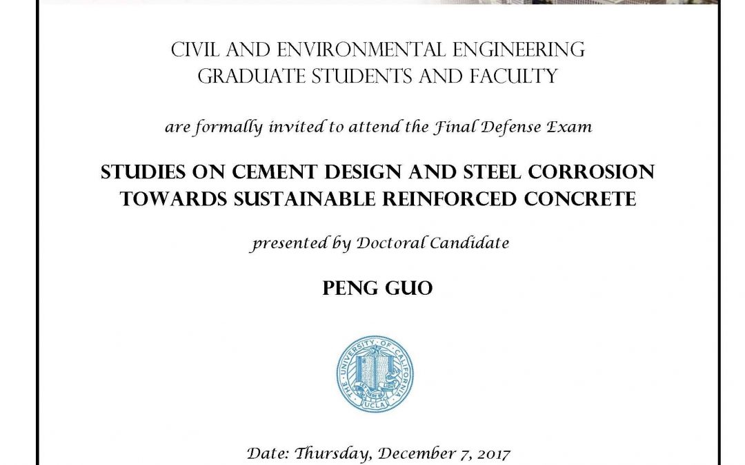 Final Defense Exam flyer with UCLA seal in center. Text reads "CIVIL AND ENVIRONMENTAL ENGINEERING GRADUATE STUDENTS AND FACULTY are formally invited to attend the Final Defense Exam STUDIES ON CEMENT DESIGN AND STEEL CORROSION TOWARDS SUSTRAINABLE REINFORCED CONCRETE presented by Doctoral Candidate PENG GUO Date: Thursday, December 7, 2017 Time: 2:00pm - 4:00pm Location: 4275 Boelter Hall Faculty advisors: Associate Professor Gaurav Sant and Assistant Professor Mathieu Bauchy"