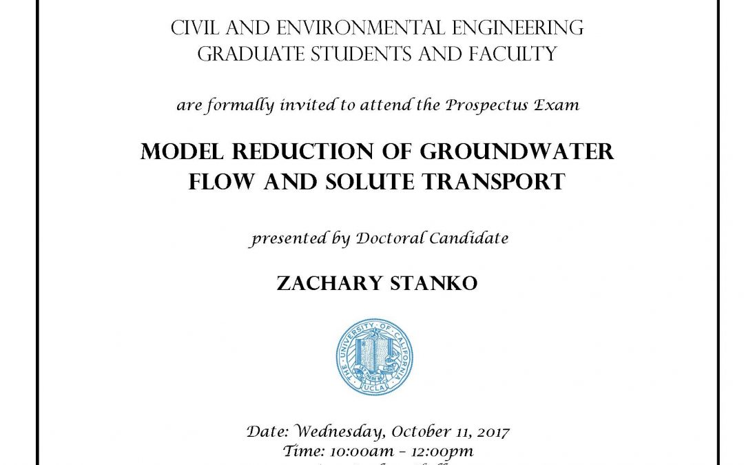 Prospectus Exam flyer with UCLA seal in center. text reads "CIVIL AND ENVIRONMENTAL ENGINEERING GRADUATE STUDENTS AND FACULTY are formally invited to attend the Prospectus Exam MODEL REDUCTION OF GROUNDWATER FLOW AND SOLUTE TRANSPORT presented by Doctoral Candidate ZACHARY STANKO Date: Wednesday, October 11, 2017 Time: 10:00am - 12:00pm Location: Boelter Hall 4275 Faculty advisor: Distinguished Professor William Yeh"