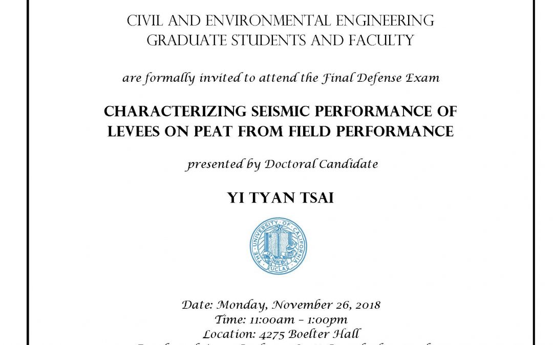 Exam flyer with UCLA seal in center. text reads "CIVIL AND ENVIRONMENTAL ENGINEERING GRADUATE STUDENTS AND FACULTY are formally invited to attend the Final Defense Exam CHARACTERIZING SEISMIC PERFORMANCE OF LEVEES ON PEAT FROM FIELD PERFORMANCE presented by Doctoral Candidate YI TYAN TSAI Date: Monday, November 26, 2018 Time: 11:00am - 1:00pm Location: 4275 Boelter Hall Faculty advisor: Professor Scott Brandenberg and Professor Jonathan Stewart"