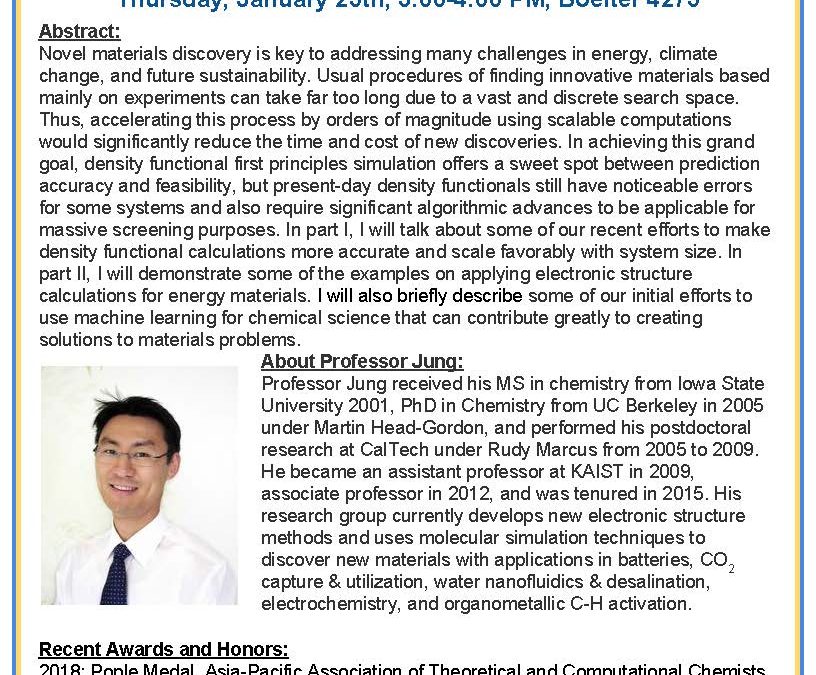 Seminar flyer with image of Prof. Jung in bottom left. Text reads "Accelerating Materials Discovery Using Scalable Computations By: Professor Yousung Jung, Korea Advanced Institute of Science and Technology (KAIST) Thursday, January 25th, 3:00-4:00 PM, Boelter 4275 Abstract: Novel materials discovery is key to addressing many challenges in energy, climate change, and future sustainability. Usual procedures of finding innovative materials based mainly on experiments can take far too long due to a vast and discrete search space. Thus, accelerating this process by orders of magnitude using scalable computations would significantly reduce the time and cost of new discoveries. In achieving this grand goal, density functional first principles simulation offers a sweet spot between prediction accuracy and feasibility, but present-day density functionals still have noticeable errors for some systems and also require significant algorithmic advances to be applicable for massive screening purposes. In Part I, I will talk about some of our recent effort to make density functional calculations more accurate and scale favorably with system size. In part II, I will demonstrate some of the examples on applying electronic structure calculations for energy materials. I will also briefly describe some of our initial efforts to use machine learning for chemical science that can continue greatly to creating solutions to materials problems. About Professor Jung: Professor Jung received his MS in chemistry from Iowa State University 2001, PhD in Chemistry from UC Berkeley in 2005 under Martin Head-Gordon, and performed his postdoctoral research at CalTech under Rudy Marcus from 2005 to 2009. He became an assistant professor at KAIST in 2009, associate professor in 2012, and was tenured in 2015. His research group currently develops new electronic structure methods and uses molecular simulation techniques to discover new materials with applications in batteries, CO2 capture & utilization, water nanofluidics & desalination, electrochemistry, and organometallic C-H activation. Recent Awards and Honors: 2018: Pople Medal, Asia-Pacific Association of Theoretical and Computational Chemists (APATCC) 2017: Young Physical Chemist Awards (Korean Chemical Society) 2015: CSJ Distinguished Lectureship Award (Chemical Society of Japan)"
