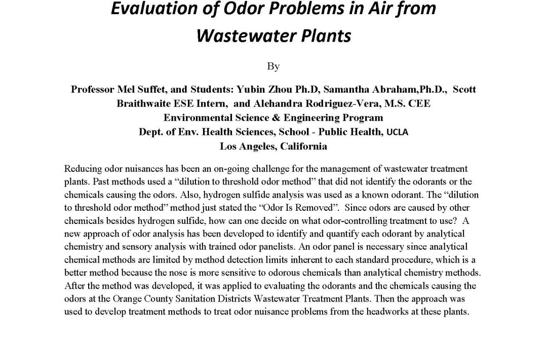 "UCLA Dept. of Civil & Environmental Engineering C & EE 200 Seminar Thursday, October 12, 2017 4275 BOELTER HALL 11:00 to 12:00 PM Evaluation of Odor Problems in Air from Wastewater Plants By Professor Mel Suffet, and Students: Yubin Zhou Ph.D, Samantha Abraham,Ph.D., Scott Braithwaite ESE Intern, and Alehandra Rodriguez-Vera, M.S. CEE Environmental Science & Engineering Program Dept. of Env. Health Sciences, School – Public Health, UCLA Los Angeles, California Reducing odor nuisances has been an on-going challenge for the management of wastewater treatment plants. Past methods used a “dilution to threshold odor method” that did not identify the odorants or the chemicals causing the odors. Also, hydrogen sulfide analysis was used as a known odorant. The “dilution to threshold odor method” method just stated the “Odor Is Removed”. Since odors are caused by other chemicals besides hydrogen sulfide, how can one decide on what odor-controlling treatment to use? A new approach of odor analysis has been developed to identify and quantify each odorant by analytical chemistry and sensory analysis with trained odor panelists. An odor panel is necessary since analytical chemical methods are limited by method detection limits inherent to each standard procedure, which is a better method because the nose is more sensitive to odorous chemicals than analytical chemistry methods. After the method was developed, it was applied to evaluating the odorants and the chemicals causing the odors at the Orange County Sanitation Districts Wastewater Treatment Plants. Then the approach was used to develop treatment methods to treat odor nuisance problems from the headworks at these plants. Dr.I.H. (Mel) Suffet is a Distinguished Professor in the Dept. of Environmental Health Sciences and is one of the core faculty in the UCLA’s Environmental Science and Engineering Program. He is well known for his novel methods for taste and odor analysis in drinking water treatment system and is now applying his techniques for odor analysis and control in wastewater treatment plants."