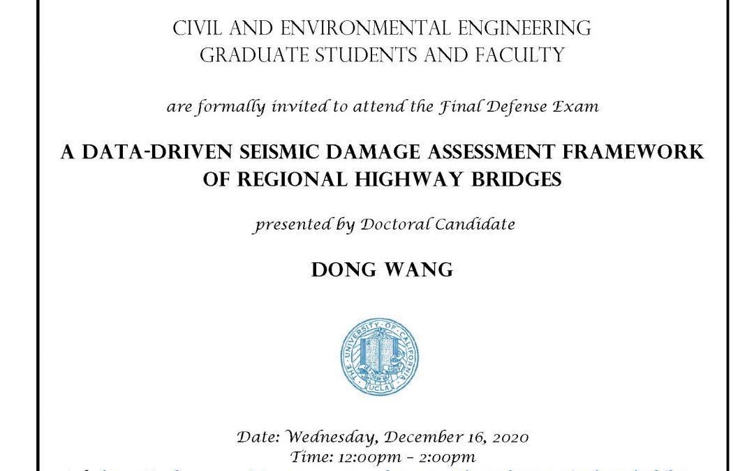 Dong Wang Defense Flyer. Text reads "Civil and Environmental Engineering Graduate students and faculty are formally invited to attend the Final Defense Exam A data-driven seismic damage assessment framework of regional highway bridges presented by Doctoral Candidate Dong Wang Date: Wednesday, December 16, 2020 Time: 12:00pm – 2:00pm Link: https://ucla.zoom.us/j/95636015233?pwd=UmR4aDV5RHEyZ1E3TDFVUjZVdTlxZz09 Faculty advisor: Professor Jian Zhang"