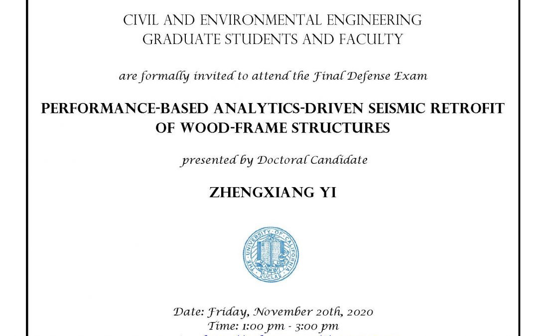 Exam flyer with UCLA seal in center. text reads "Civil and Environmental Engineering Graduate students and faculty are formally invited to attend the Final Defense Exam Performance-Based Analytics-Driven Seismic Retrofit of Wood-Frame Structures presented by Doctoral Candidate Zhengxiang Yi Date: Friday, November 20th, 2020 Time: 1:00 pm - 3:00 pm Location: https://ucla.zoom.us/j/96967487478 Faculty advisor: Associate Professor Henry Burton"